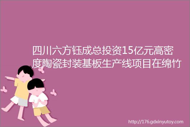 四川六方钰成总投资15亿元高密度陶瓷封装基板生产线项目在绵竹签约