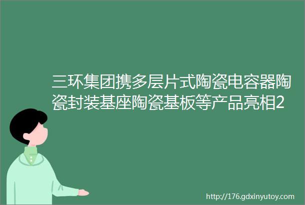 三环集团携多层片式陶瓷电容器陶瓷封装基座陶瓷基板等产品亮相2023深圳慕尼黑华南电子展