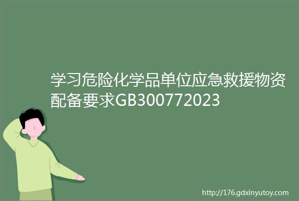 学习危险化学品单位应急救援物资配备要求GB300772023新老版本主要对比关注危化品单位应急预案修订